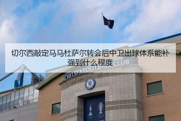 切尔西敲定马马杜萨尔转会后中卫出球体系能补强到什么程度