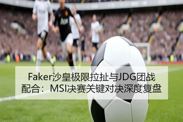 Faker沙皇极限拉扯与JDG团战配合：MSI决赛关键对决深度复盘