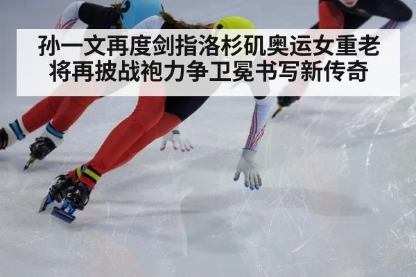 孙一文再度剑指洛杉矶奥运女重老将再披战袍力争卫冕书写新传奇